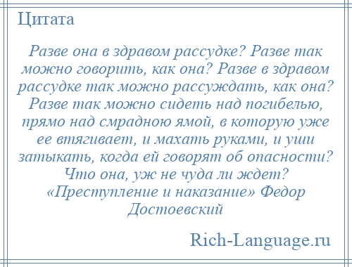 
    Разве она в здравом рассудке? Разве так можно говорить, как она? Разве в здравом рассудке так можно рассуждать, как она? Разве так можно сидеть над погибелью, прямо над смрадною ямой, в которую уже ее втягивает, и махать руками, и уши затыкать, когда ей говорят об опасности? Что она, уж не чуда ли ждет? «Преступление и наказание» Федор Достоевский