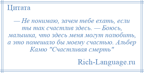 
    — Не понимаю, зачем тебе ехать, если ты так счастлив здесь. — Боюсь, малышка, что здесь меня могут полюбить, а это помешало бы моему счастью. Альбер Камю Счастливая смерть 