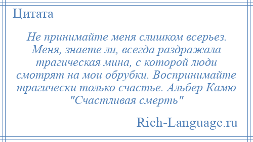 
    Не принимайте меня слишком всерьез. Меня, знаете ли, всегда раздражала трагическая мина, с которой люди смотрят на мои обрубки. Воспринимайте трагически только счастье. Альбер Камю Счастливая смерть 