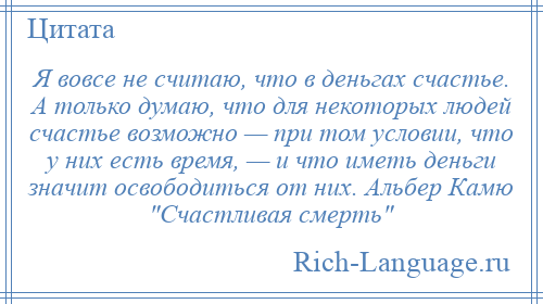 
    Я вовсе не считаю, что в деньгах счастье. А только думаю, что для некоторых людей счастье возможно — при том условии, что у них есть время, — и что иметь деньги значит освободиться от них. Альбер Камю Счастливая смерть 