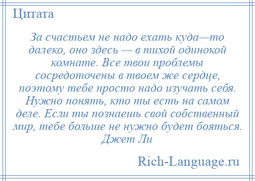 
    За счастьем не надо ехать куда—то далеко, оно здесь — в тихой одинокой комнате. Все твои проблемы сосредоточены в твоем же сердце, поэтому тебе просто надо изучать себя. Нужно понять, кто ты есть на самом деле. Если ты познаешь свой собственный мир, тебе больше не нужно будет бояться. Джет Ли