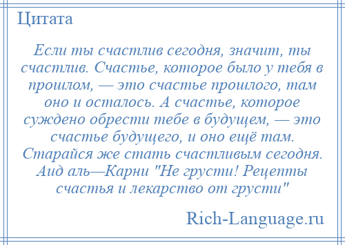 
    Если ты счастлив сегодня, значит, ты счастлив. Счастье, которое было у тебя в прошлом, — это счастье прошлого, там оно и осталось. А счастье, которое суждено обрести тебе в будущем, — это счастье будущего, и оно ещё там. Старайся же стать счастливым сегодня. Аид аль—Карни Не грусти! Рецепты счастья и лекарство от грусти 