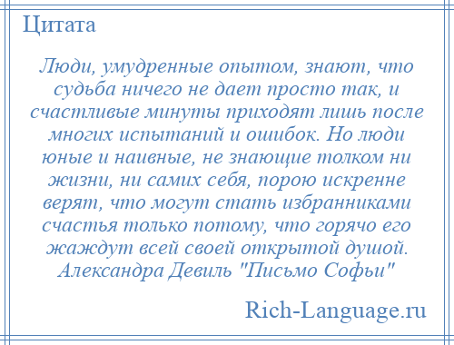 
    Люди, умудренные опытом, знают, что судьба ничего не дает просто так, и счастливые минуты приходят лишь после многих испытаний и ошибок. Но люди юные и наивные, не знающие толком ни жизни, ни самих себя, порою искренне верят, что могут стать избранниками счастья только потому, что горячо его жаждут всей своей открытой душой. Александра Девиль Письмо Софьи 