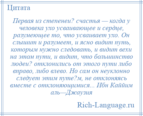 
    Первая из степенеи? счастья — когда у человека ухо усваивающее и сердце, разумеющее то, что усваивает ухо. Он слышит и разумеет, и ясно видит путь, которым нужно следовать, и видит вехи на этом пути, и видит, что большинство людеи? отклонились от этого пути либо вправо, либо влево. Но сам он неуклонно следует этим путе?м, не отклоняясь вместе с отклоняющимися... Ибн Каййим аль—Джаузия