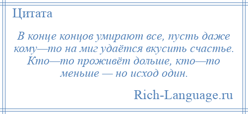 
    В конце концов умирают все, пусть даже кому—то на миг удаётся вкусить счастье. Кто—то проживёт дольше, кто—то меньше — но исход один.