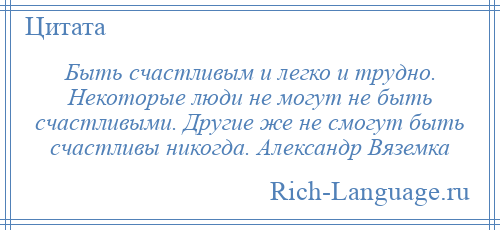 
    Быть счастливым и легко и трудно. Некоторые люди не могут не быть счастливыми. Другие же не смогут быть счастливы никогда. Александр Вяземка