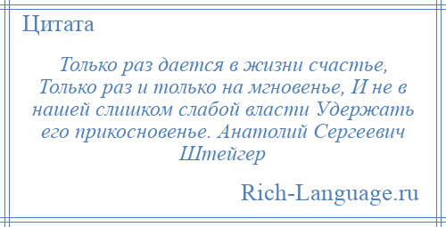 
    Только раз дается в жизни счастье, Только раз и только на мгновенье, И не в нашей слишком слабой власти Удержать его прикосновенье. Анатолий Сергеевич Штейгер