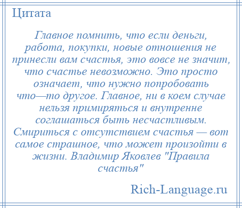 
    Главное помнить, что если деньги, работа, покупки, новые отношения не принесли вам счастья, это вовсе не значит, что счастье невозможно. Это просто означает, что нужно попробовать что—то другое. Главное, ни в коем случае нельзя примиряться и внутренне соглашаться быть несчастливым. Смириться с отсутствием счастья — вот самое страшное, что может произойти в жизни. Владимир Яковлев Правила счастья 