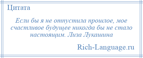 
    Если бы я не отпустила прошлое, мое счастливое будущее никогда бы не стало настоящим. Лиза Лукашина