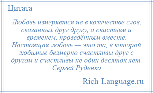 
    Любовь измеряется не в количестве слов, сказанных друг другу, а счастьем и временем, проведённым вместе. Настоящая любовь — это та, в которой любимые безмерно счастливы друг с другом и счастливы не один десяток лет. Сергей Руденко