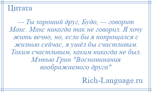 
    — Ты хороший друг, Будо, — говорит Макс. Макс никогда так не говорил. Я хочу жить вечно, но, если бы я попрощался с жизнью сейчас, я ушёл бы счастливым. Таким счастливым, каким никогда не был. Мэтью Грин Воспоминания воображаемого друга 