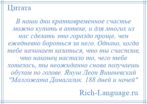 
    В наши дни кратковременное счастье можно купить в аптеке, и для многих из нас сделать это гораздо проще, чем ежедневно бороться за него. Однако, когда тебе начинает казаться, что ты счастлив, что наконец настало то, чего тебе хотелось, ты неожиданно снова получаешь обухом по голове. Януш Леон Вишневский Малгожата Домагалик. 188 дней и ночей 