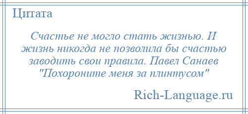 
    Счастье не могло стать жизнью. И жизнь никогда не позволила бы счастью заводить свои правила. Павел Санаев Похороните меня за плинтусом 