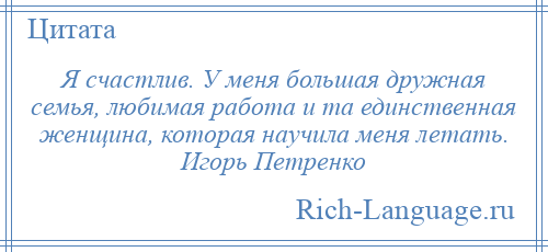 
    Я счастлив. У меня большая дружная семья, любимая работа и та единственная женщина, которая научила меня летать. Игорь Петренко