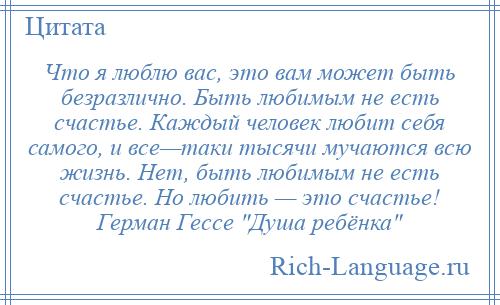 
    Что я люблю вас, это вам может быть безразлично. Быть любимым не есть счастье. Каждый человек любит себя самого, и все—таки тысячи мучаются всю жизнь. Нет, быть любимым не есть счастье. Но любить — это счастье! Герман Гессе Душа ребёнка 