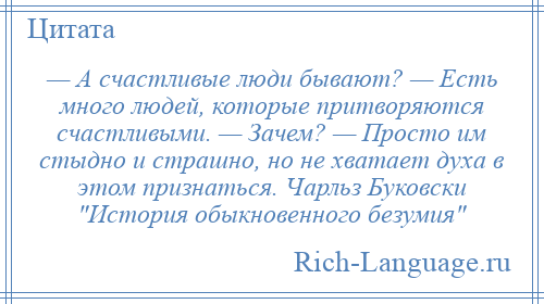 
    — А счастливые люди бывают? — Есть много людей, которые притворяются счастливыми. — Зачем? — Просто им стыдно и страшно, но не хватает духа в этом признаться. Чарльз Буковски История обыкновенного безумия 