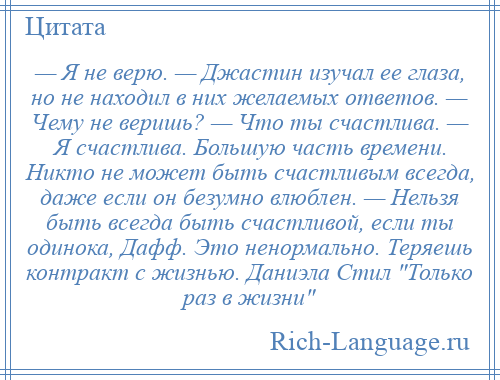 
    — Я не верю. — Джастин изучал ее глаза, но не находил в них желаемых ответов. — Чему не веришь? — Что ты счастлива. — Я счастлива. Большую часть времени. Никто не может быть счастливым всегда, даже если он безумно влюблен. — Нельзя быть всегда быть счастливой, если ты одинока, Дафф. Это ненормально. Теряешь контракт с жизнью. Даниэла Стил Только раз в жизни 