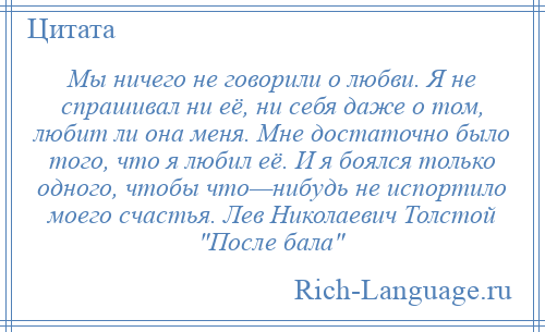 
    Мы ничего не говорили о любви. Я не спрашивал ни её, ни себя даже о том, любит ли она меня. Мне достаточно было того, что я любил её. И я боялся только одного, чтобы что—нибудь не испортило моего счастья. Лев Николаевич Толстой После бала 