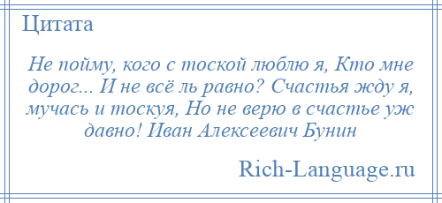 
    Не пойму, кого с тоской люблю я, Кто мне дорог... И не всё ль равно? Счастья жду я, мучась и тоскуя, Но не верю в счастье уж давно! Иван Алексеевич Бунин