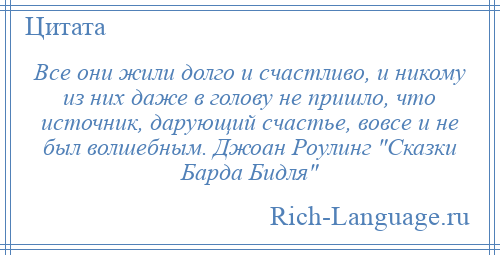 
    Все они жили долго и счастливо, и никому из них даже в голову не пришло, что источник, дарующий счастье, вовсе и не был волшебным. Джоан Роулинг Сказки Барда Бидля 