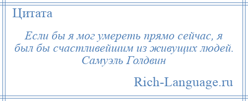
    Если бы я мог умереть прямо сейчас, я был бы счастливейшим из живущих людей. Самуэль Голдвин