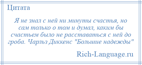 
    Я не знал с ней ни минуты счастья, но сам только о том и думал, каким бы счастьем было не расставаться с ней до гроба. Чарльз Диккенс Большие надежды 