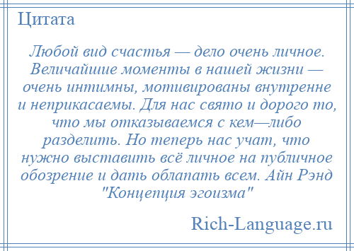 
    Любой вид счастья — дело очень личное. Величайшие моменты в нашей жизни — очень интимны, мотивированы внутренне и неприкасаемы. Для нас свято и дорого то, что мы отказываемся с кем—либо разделить. Но теперь нас учат, что нужно выставить всё личное на публичное обозрение и дать облапать всем. Айн Рэнд Концепция эгоизма 