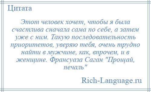 
    Этот человек хочет, чтобы я была счастлива сначала сама по себе, а затем уже с ним. Такую последовательность приоритетов, уверяю тебя, очень трудно найти в мужчине, как, впрочем, и в женщине. Франсуаза Саган Прощай, печаль 