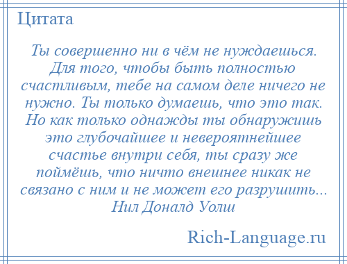 
    Ты совершенно ни в чём не нуждаешься. Для того, чтобы быть полностью счастливым, тебе на самом деле ничего не нужно. Ты только думаешь, что это так. Но как только однажды ты обнаружишь это глубочайшее и невероятнейшее счастье внутри себя, ты сразу же поймёшь, что ничто внешнее никак не связано с ним и не может его разрушить... Нил Доналд Уолш