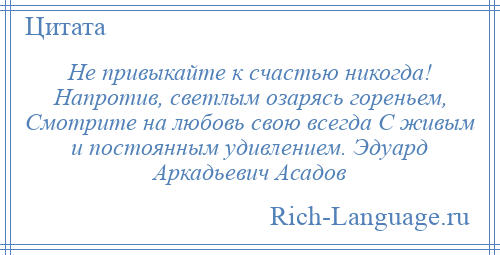
    Не привыкайте к счастью никогда! Напротив, светлым озарясь гореньем, Смотрите на любовь свою всегда С живым и постоянным удивлением. Эдуард Аркадьевич Асадов