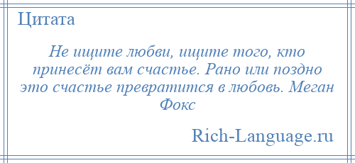 
    Не ищите любви, ищите того, кто принесёт вам счастье. Рано или поздно это счастье превратится в любовь. Меган Фокс