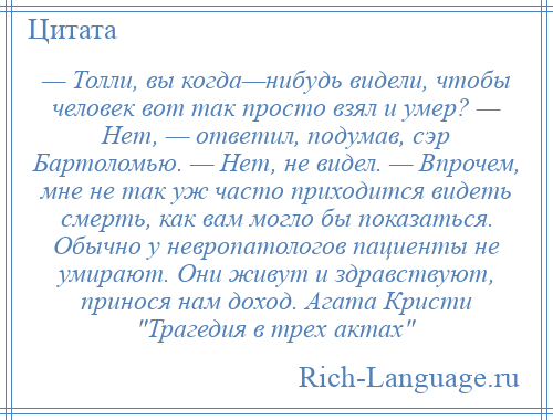 
    — Толли, вы когда—нибудь видели, чтобы человек вот так просто взял и умер? — Нет, — ответил, подумав, сэр Бартоломью. — Нет, не видел. — Впрочем, мне не так уж часто приходится видеть смерть, как вам могло бы показаться. Обычно у невропатологов пациенты не умирают. Они живут и здравствуют, принося нам доход. Агата Кристи Трагедия в трех актах 