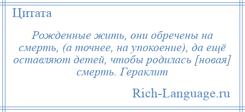 
    Рожденные жить, они обречены на смерть, (а точнее, на упокоение), да ещё оставляют детей, чтобы родилась [новая] смерть. Гераклит