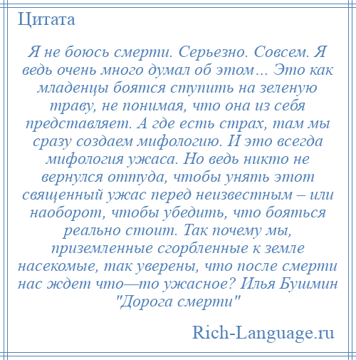 
    Я не боюсь смерти. Серьезно. Совсем. Я ведь очень много думал об этом… Это как младенцы боятся ступить на зеленую траву, не понимая, что она из себя представляет. А где есть страх, там мы сразу создаем мифологию. И это всегда мифология ужаса. Но ведь никто не вернулся оттуда, чтобы унять этот священный ужас перед неизвестным – или наоборот, чтобы убедить, что бояться реально стоит. Так почему мы, приземленные сгорбленные к земле насекомые, так уверены, что после смерти нас ждет что—то ужасное? Илья Бушмин Дорога смерти 