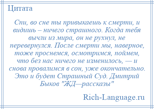 
    Спи, во сне ты привыкаешь к смерти, и видишь – ничего страшного. Когда тебя вычли из мира, он не рухнул, не перевернулся. После смерти мы, наверное, тоже проснемся, осмотримся, поймем, что без нас ничего не изменилось, — и снова провалимся в сон, уже окончательно. Это и будет Страшный Суд. Дмитрий Быков ЖД—рассказы 