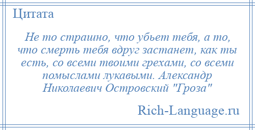 
    Не то страшно, что убьет тебя, а то, что смерть тебя вдруг застанет, как ты есть, со всеми твоими грехами, со всеми помыслами лукавыми. Александр Николаевич Островский Гроза 