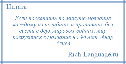 
    Если посвятить по минуте молчания каждому из погибших и пропавших без вести в двух мировых войнах, мир погрузится в молчание на 96 лет. Анар Алиев