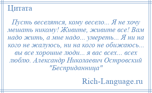 
    Пусть веселятся, кому весело... Я не хочу мешать никому! Живите, живите все! Вам надо жить, а мне надо... умереть... Я ни на кого не жалуюсь, ни на кого не обижаюсь... вы все хорошие люди... я вас всех... всех люблю. Александр Николаевич Островский Бесприданница 