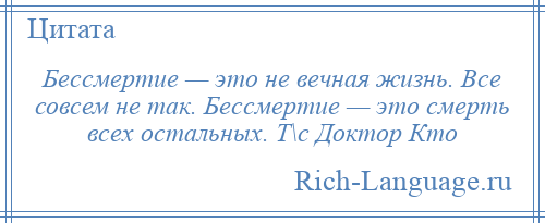 
    Бессмертие — это не вечная жизнь. Все совсем не так. Бессмертие — это смерть всех остальных. Т\с Доктор Кто