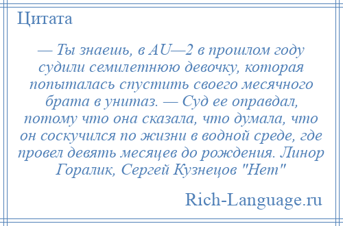 
    — Ты знаешь, в AU—2 в прошлом году судили семилетнюю девочку, которая попыталась спустить своего месячного брата в унитаз. — Суд ее оправдал, потому что она сказала, что думала, что он соскучился по жизни в водной среде, где провел девять месяцев до рождения. Линор Горалик, Сергей Кузнецов Нет 