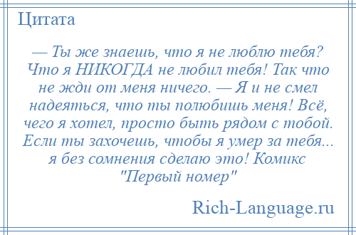 
    — Ты же знаешь, что я не люблю тебя? Что я НИКОГДА не любил тебя! Так что не жди от меня ничего. — Я и не смел надеяться, что ты полюбишь меня! Всё, чего я хотел, просто быть рядом с тобой. Если ты захочешь, чтобы я умер за тебя... я без сомнения сделаю это! Комикс Первый номер 