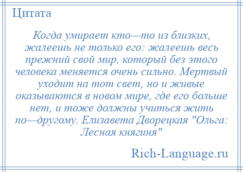 
    Когда умирает кто—то из близких, жалеешь не только его: жалеешь весь прежний свой мир, который без этого человека меняется очень сильно. Мертвый уходит на тот свет, но и живые оказываются в новом мире, где его больше нет, и тоже должны учиться жить по—другому. Елизавета Дворецкая Ольга: Лесная княгиня 