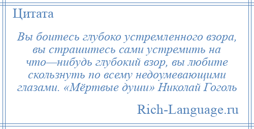 
    Вы боитесь глубоко устремленного взора, вы страшитесь сами устремить на что—нибудь глубокий взор, вы любите скользнуть по всему недоумевающими глазами. «Мёртвые души» Николай Гоголь