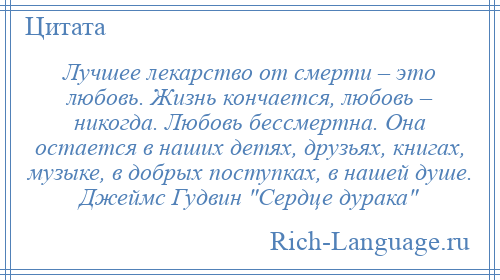 
    Лучшее лекарство от смерти – это любовь. Жизнь кончается, любовь – никогда. Любовь бессмертна. Она остается в наших детях, друзьях, книгах, музыке, в добрых поступках, в нашей душе. Джеймс Гудвин Сердце дурака 