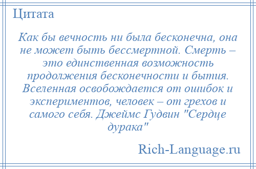 
    Как бы вечность ни была бесконечна, она не может быть бессмертной. Смерть – это единственная возможность продолжения бесконечности и бытия. Вселенная освобождается от ошибок и экспериментов, человек – от грехов и самого себя. Джеймс Гудвин Сердце дурака 