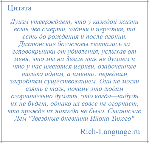 
    Дуизм утверждает, что у каждой жизни есть две смерти, задняя и передняя, то есть до рождения и после агонии. Дихтонские богословы хватались за головокрышки от удивления, услыхав от меня, что мы на Земле так не думаем и что у нас имеются церкви, озабоченные только одним, а именно: передним загробным существованием. Они не могли взять в толк, почему это людям огорчительно думать, что когда—нибудь их не будет, однако их вовсе не огорчает, что прежде их никогда не было. Станислав Лем Звездные дневники Ийона Тихого 