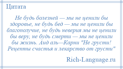 
    Не будь болезней — мы не ценили бы здоровье, не будь бед — мы не ценили бы благополучие, не будь неверия мы не ценили бы веру, не будь смерти — мы не ценили бы жизнь. Аид аль—Карни Не грусти! Рецепты счастья и лекарство от грусти 