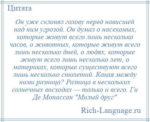 
    Он уже склонял голову перед нависшей над ним угрозой. Он думал о насекомых, которые живут всего лишь несколько часов, о животных, которые живут всего лишь несколько дней, о людях, которые живут всего лишь несколько лет, о материках, которые существуют всего лишь несколько столетий. Какая между ними разница? Разница в нескольких солнечных восходах — только и всего. Ги Де Мопассан Милый друг 