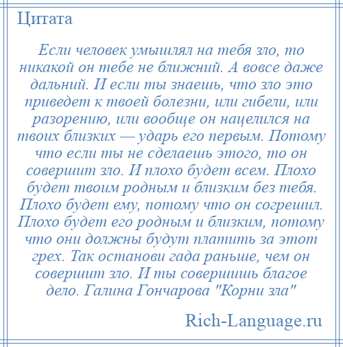 
    Если человек умышлял на тебя зло, то никакой он тебе не ближний. А вовсе даже дальний. И если ты знаешь, что зло это приведет к твоей болезни, или гибели, или разорению, или вообще он нацелился на твоих близких — ударь его первым. Потому что если ты не сделаешь этого, то он совершит зло. И плохо будет всем. Плохо будет твоим родным и близким без тебя. Плохо будет ему, потому что он согрешил. Плохо будет его родным и близким, потому что они должны будут платить за этот грех. Так останови гада раньше, чем он совершит зло. И ты совершишь благое дело. Галина Гончарова Корни зла 