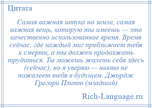 
    Самая важная штука на земле, самая важная вещь, которую ты имеешь — это качественно использованное время. Время сейчас, где каждый миг приближает тебя к смерти, а ты должен продолжать трудиться. Ты можешь жалеть себя здесь (сейчас), но я уверяю — никто не пожалеет тебя в будущем. Джордж Грегори Плитт (младший)